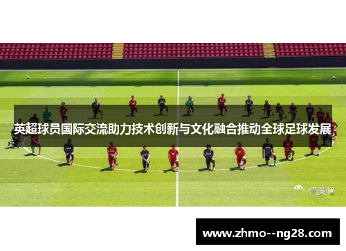 英超球员国际交流助力技术创新与文化融合推动全球足球发展 英超球员国际交流助力技术创新与文化融合推动全球足球发展