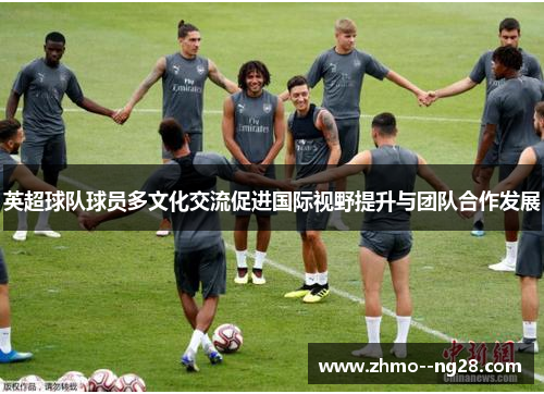 英超球队球员多文化交流促进国际视野提升与团队合作发展