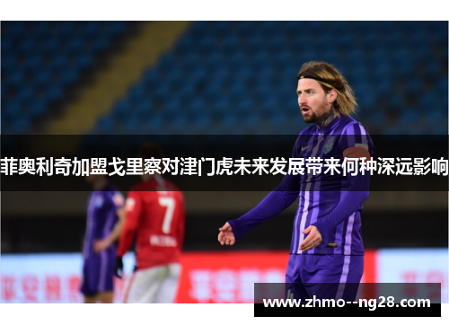 菲奥利奇加盟戈里察对津门虎未来发展带来何种深远影响 菲奥利奇加盟戈里察对津门虎未来发展带来何种深远影响