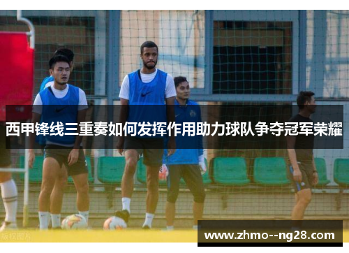 西甲锋线三重奏如何发挥作用助力球队争夺冠军荣耀
