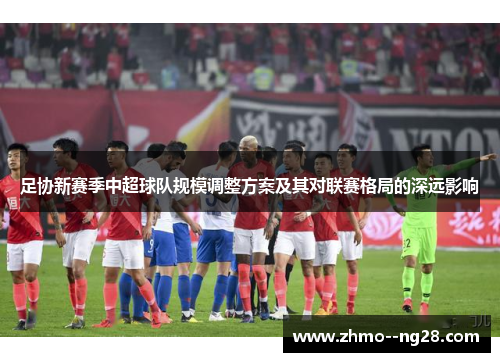 足协新赛季中超球队规模调整方案及其对联赛格局的深远影响 足协新赛季中超球队规模调整方案及其对联赛格局的深远影响