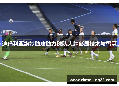 迪玛利亚绝妙助攻助力球队大胜彰显技术与智慧 迪玛利亚绝妙助攻助力球队大胜彰显技术与智慧