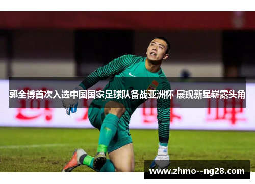 郭全博首次入选中国国家足球队备战亚洲杯 展现新星崭露头角
