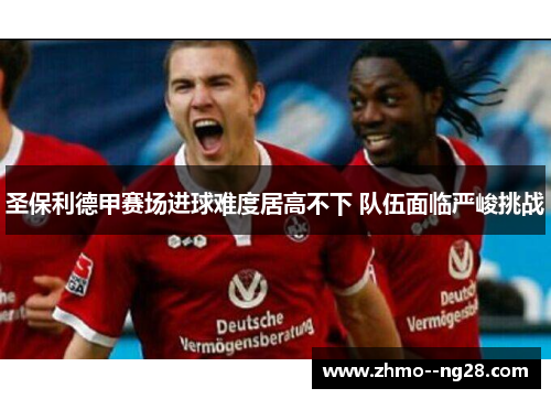 圣保利德甲赛场进球难度居高不下 队伍面临严峻挑战