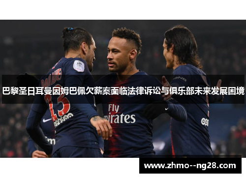巴黎圣日耳曼因姆巴佩欠薪案面临法律诉讼与俱乐部未来发展困境