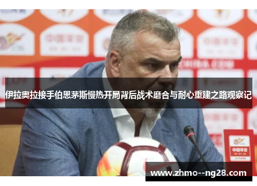 伊拉奥拉接手伯恩茅斯慢热开局背后战术磨合与耐心重建之路观察记