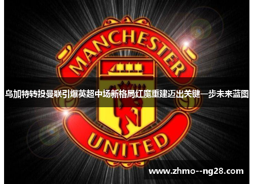 乌加特转投曼联引爆英超中场新格局红魔重建迈出关键一步未来蓝图 乌加特转投曼联引爆英超中场新格局红魔重建迈出关键一步未来蓝图